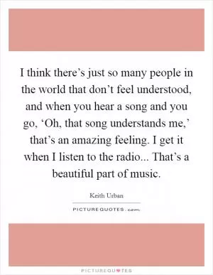 I think there’s just so many people in the world that don’t feel understood, and when you hear a song and you go, ‘Oh, that song understands me,’ that’s an amazing feeling. I get it when I listen to the radio... That’s a beautiful part of music Picture Quote #1