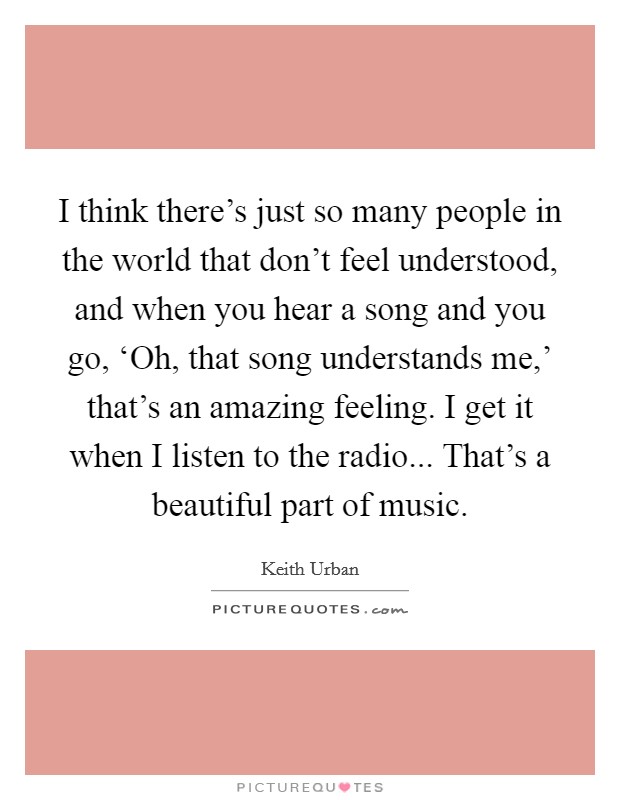 I think there's just so many people in the world that don't feel understood, and when you hear a song and you go, ‘Oh, that song understands me,' that's an amazing feeling. I get it when I listen to the radio... That's a beautiful part of music Picture Quote #1