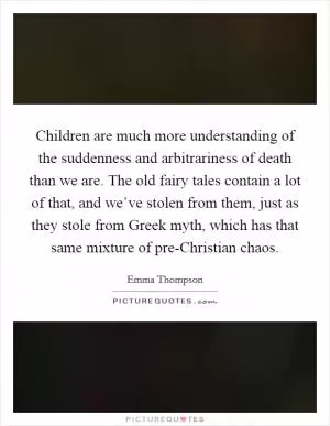 Children are much more understanding of the suddenness and arbitrariness of death than we are. The old fairy tales contain a lot of that, and we’ve stolen from them, just as they stole from Greek myth, which has that same mixture of pre-Christian chaos Picture Quote #1