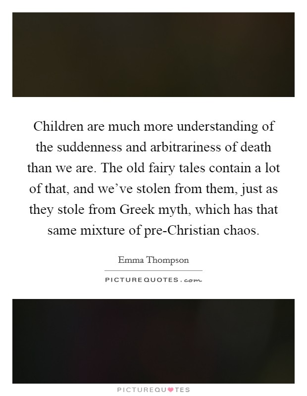 Children are much more understanding of the suddenness and arbitrariness of death than we are. The old fairy tales contain a lot of that, and we've stolen from them, just as they stole from Greek myth, which has that same mixture of pre-Christian chaos Picture Quote #1