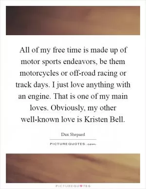 All of my free time is made up of motor sports endeavors, be them motorcycles or off-road racing or track days. I just love anything with an engine. That is one of my main loves. Obviously, my other well-known love is Kristen Bell Picture Quote #1