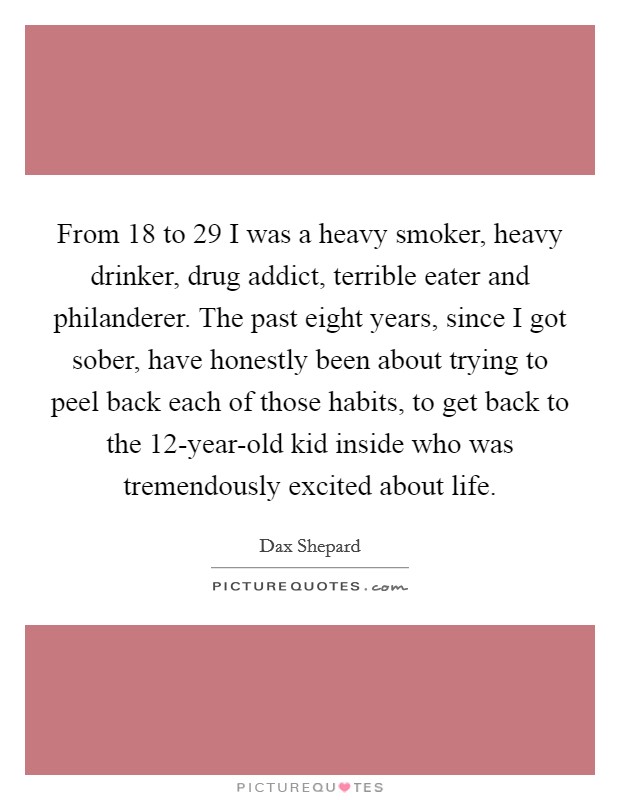 From 18 to 29 I was a heavy smoker, heavy drinker, drug addict, terrible eater and philanderer. The past eight years, since I got sober, have honestly been about trying to peel back each of those habits, to get back to the 12-year-old kid inside who was tremendously excited about life Picture Quote #1
