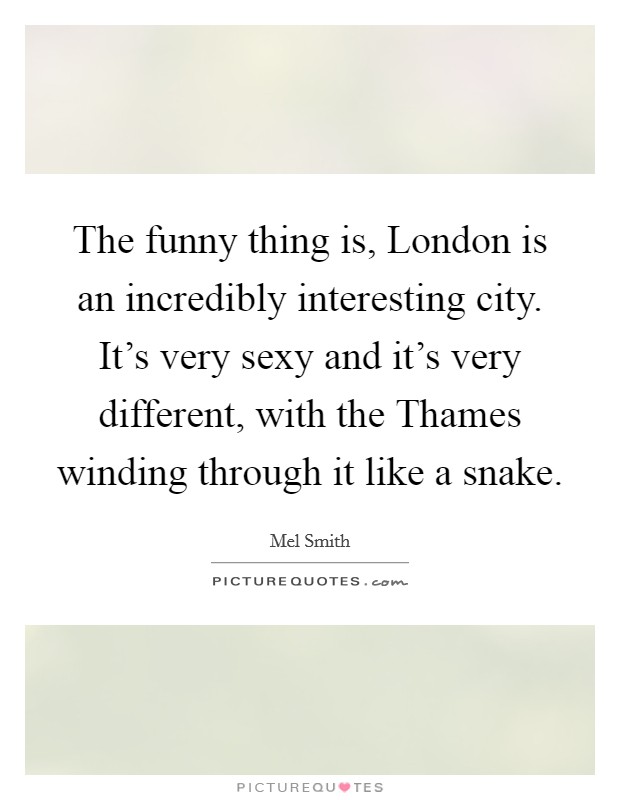 The funny thing is, London is an incredibly interesting city. It's very sexy and it's very different, with the Thames winding through it like a snake Picture Quote #1