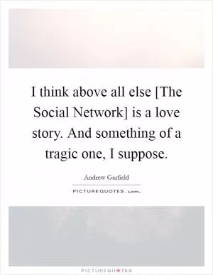 I think above all else [The Social Network] is a love story. And something of a tragic one, I suppose Picture Quote #1