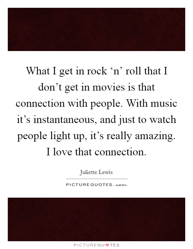 What I get in rock ‘n' roll that I don't get in movies is that connection with people. With music it's instantaneous, and just to watch people light up, it's really amazing. I love that connection Picture Quote #1