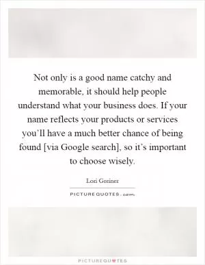 Not only is a good name catchy and memorable, it should help people understand what your business does. If your name reflects your products or services you’ll have a much better chance of being found [via Google search], so it’s important to choose wisely Picture Quote #1