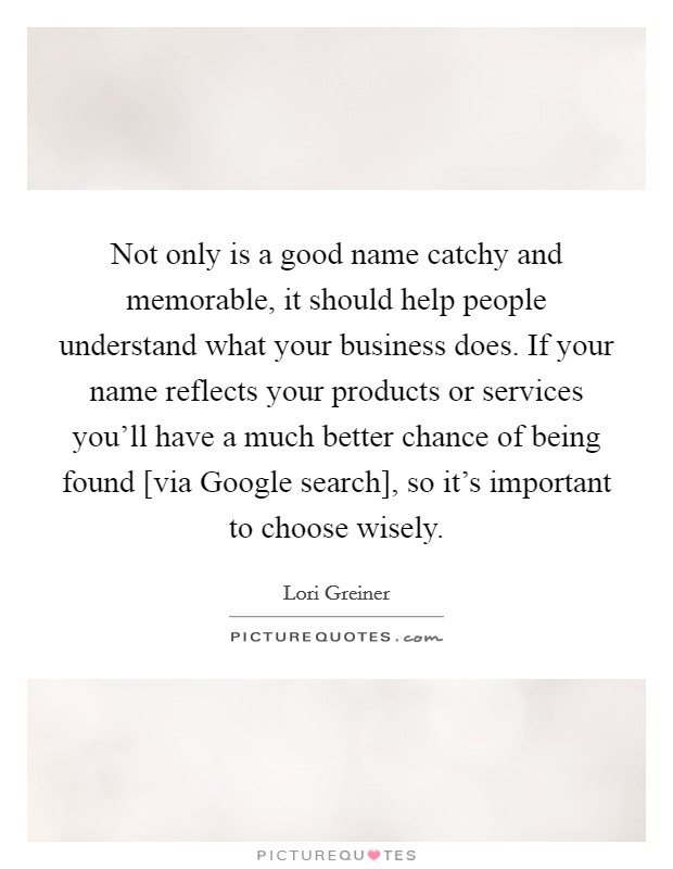 Not only is a good name catchy and memorable, it should help people understand what your business does. If your name reflects your products or services you'll have a much better chance of being found [via Google search], so it's important to choose wisely Picture Quote #1
