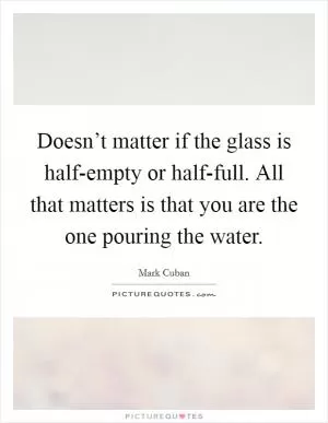 Doesn’t matter if the glass is half-empty or half-full. All that matters is that you are the one pouring the water Picture Quote #1