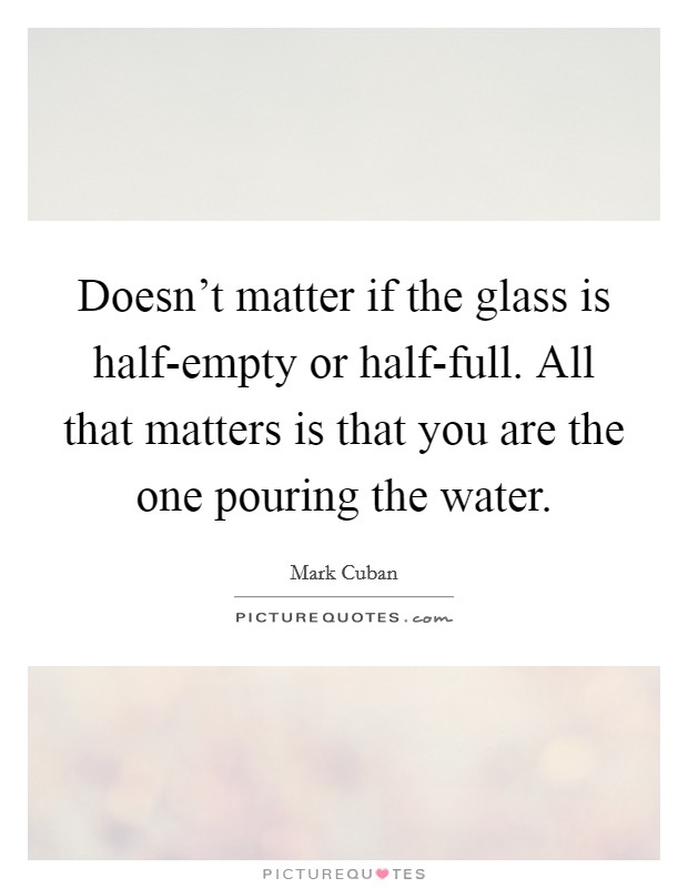Doesn't matter if the glass is half-empty or half-full. All that matters is that you are the one pouring the water Picture Quote #1