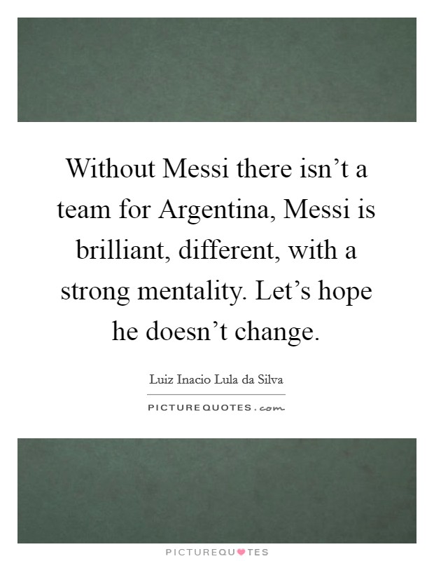 Without Messi there isn't a team for Argentina, Messi is brilliant, different, with a strong mentality. Let's hope he doesn't change Picture Quote #1