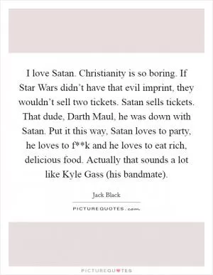 I love Satan. Christianity is so boring. If Star Wars didn’t have that evil imprint, they wouldn’t sell two tickets. Satan sells tickets. That dude, Darth Maul, he was down with Satan. Put it this way, Satan loves to party, he loves to f**k and he loves to eat rich, delicious food. Actually that sounds a lot like Kyle Gass (his bandmate) Picture Quote #1