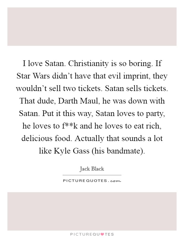 I love Satan. Christianity is so boring. If Star Wars didn't have that evil imprint, they wouldn't sell two tickets. Satan sells tickets. That dude, Darth Maul, he was down with Satan. Put it this way, Satan loves to party, he loves to f**k and he loves to eat rich, delicious food. Actually that sounds a lot like Kyle Gass (his bandmate) Picture Quote #1