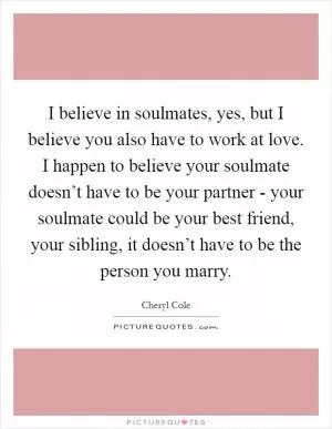 I believe in soulmates, yes, but I believe you also have to work at love. I happen to believe your soulmate doesn’t have to be your partner - your soulmate could be your best friend, your sibling, it doesn’t have to be the person you marry Picture Quote #1
