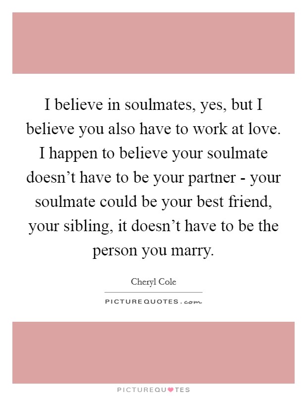 I believe in soulmates, yes, but I believe you also have to work at love. I happen to believe your soulmate doesn't have to be your partner - your soulmate could be your best friend, your sibling, it doesn't have to be the person you marry Picture Quote #1