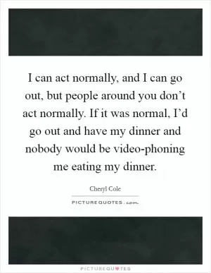 I can act normally, and I can go out, but people around you don’t act normally. If it was normal, I’d go out and have my dinner and nobody would be video-phoning me eating my dinner Picture Quote #1