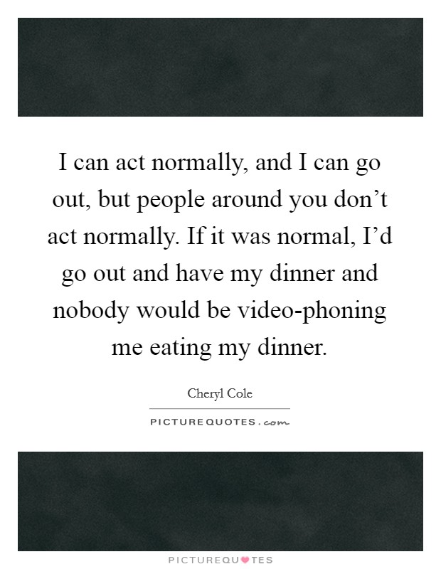 I can act normally, and I can go out, but people around you don't act normally. If it was normal, I'd go out and have my dinner and nobody would be video-phoning me eating my dinner Picture Quote #1