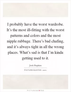 I probably have the worst wardrobe. It’s the most ill-fitting with the worst patterns and colors and the most nipple rubbage. There’s bad chafing, and it’s always tight in all the wrong places. What’s sad is that I’m kinda getting used to it Picture Quote #1