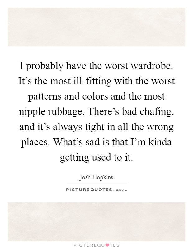 I probably have the worst wardrobe. It's the most ill-fitting with the worst patterns and colors and the most nipple rubbage. There's bad chafing, and it's always tight in all the wrong places. What's sad is that I'm kinda getting used to it Picture Quote #1