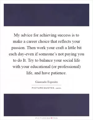 My advice for achieving success is to make a career choice that reflects your passion. Then work your craft a little bit each day-even if someone’s not paying you to do It. Try to balance your social life with your educational (or professional) life, and have patience Picture Quote #1