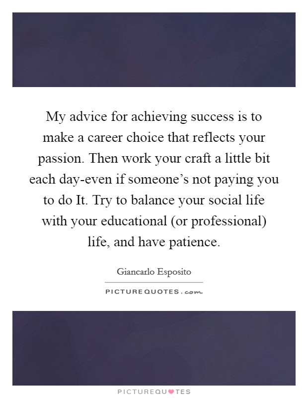 My advice for achieving success is to make a career choice that reflects your passion. Then work your craft a little bit each day-even if someone's not paying you to do It. Try to balance your social life with your educational (or professional) life, and have patience Picture Quote #1