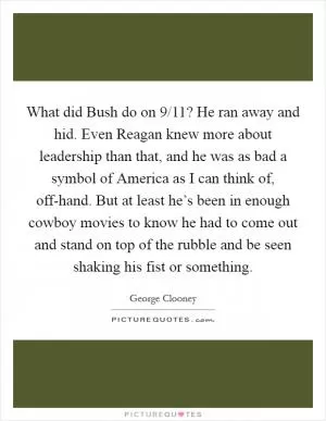 What did Bush do on 9/11? He ran away and hid. Even Reagan knew more about leadership than that, and he was as bad a symbol of America as I can think of, off-hand. But at least he’s been in enough cowboy movies to know he had to come out and stand on top of the rubble and be seen shaking his fist or something Picture Quote #1