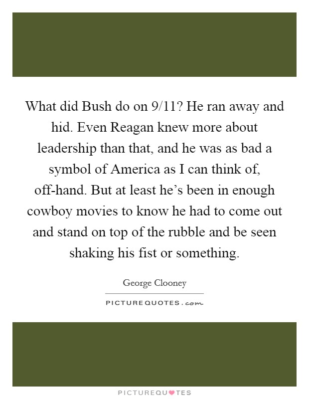 What did Bush do on 9/11? He ran away and hid. Even Reagan knew more about leadership than that, and he was as bad a symbol of America as I can think of, off-hand. But at least he's been in enough cowboy movies to know he had to come out and stand on top of the rubble and be seen shaking his fist or something Picture Quote #1