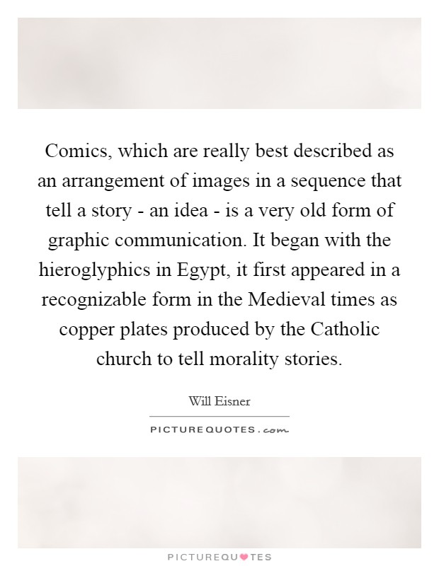 Comics, which are really best described as an arrangement of images in a sequence that tell a story - an idea - is a very old form of graphic communication. It began with the hieroglyphics in Egypt, it first appeared in a recognizable form in the Medieval times as copper plates produced by the Catholic church to tell morality stories Picture Quote #1