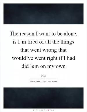 The reason I want to be alone, is I’m tired of all the things that went wrong that would’ve went right if I had did ‘em on my own Picture Quote #1