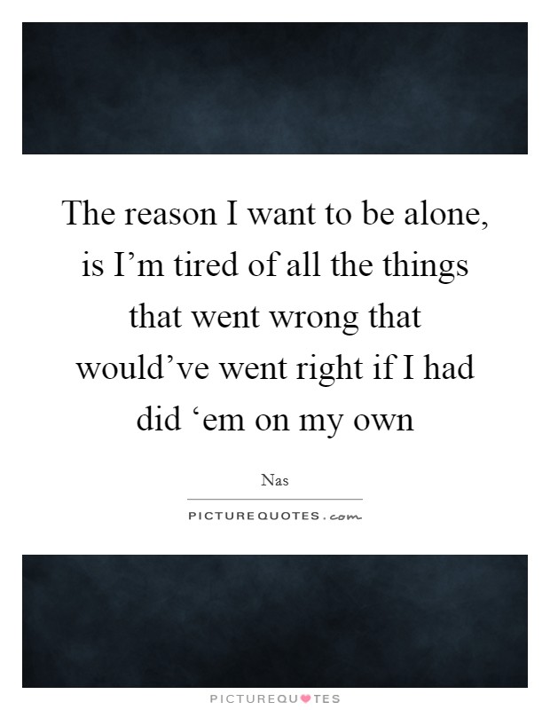 The reason I want to be alone, is I'm tired of all the things that went wrong that would've went right if I had did ‘em on my own Picture Quote #1