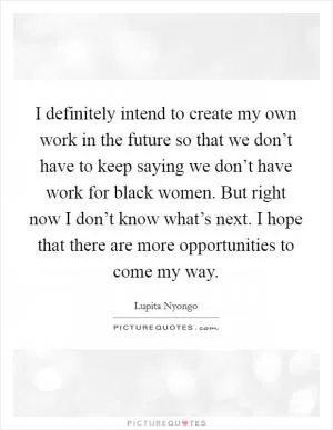 I definitely intend to create my own work in the future so that we don’t have to keep saying we don’t have work for black women. But right now I don’t know what’s next. I hope that there are more opportunities to come my way Picture Quote #1