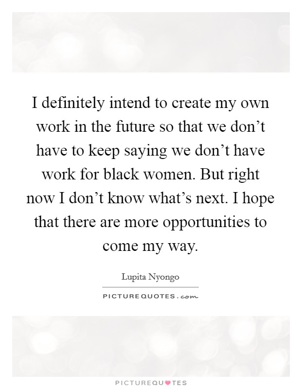 I definitely intend to create my own work in the future so that we don't have to keep saying we don't have work for black women. But right now I don't know what's next. I hope that there are more opportunities to come my way Picture Quote #1