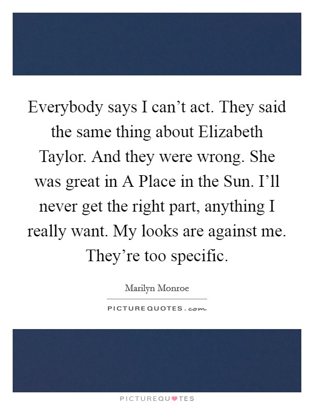 Everybody says I can't act. They said the same thing about Elizabeth Taylor. And they were wrong. She was great in A Place in the Sun. I'll never get the right part, anything I really want. My looks are against me. They're too specific Picture Quote #1