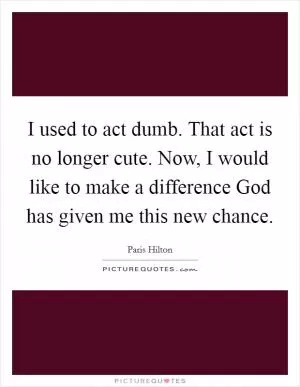 I used to act dumb. That act is no longer cute. Now, I would like to make a difference God has given me this new chance Picture Quote #1
