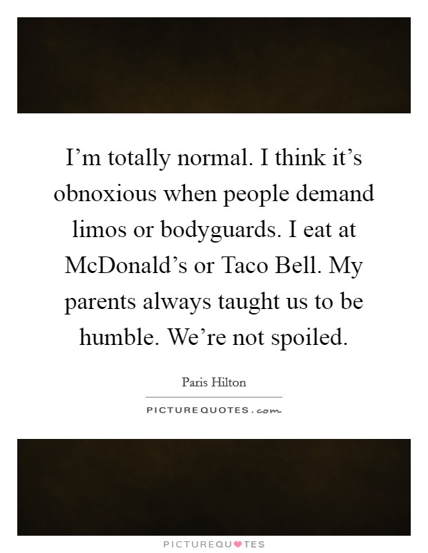 I'm totally normal. I think it's obnoxious when people demand limos or bodyguards. I eat at McDonald's or Taco Bell. My parents always taught us to be humble. We're not spoiled Picture Quote #1