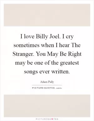 I love Billy Joel. I cry sometimes when I hear The Stranger. You May Be Right may be one of the greatest songs ever written Picture Quote #1
