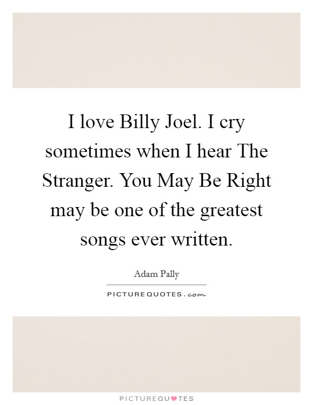 I love Billy Joel. I cry sometimes when I hear The Stranger. You May Be Right may be one of the greatest songs ever written Picture Quote #1