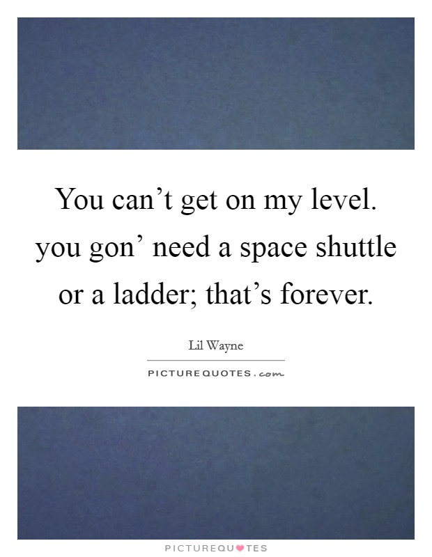 You can't get on my level. you gon' need a space shuttle or a ladder; that's forever Picture Quote #1