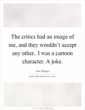 The critics had an image of me, and they wouldn’t accept any other.. I was a cartoon character. A joke Picture Quote #1