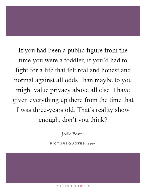 If you had been a public figure from the time you were a toddler, if you'd had to fight for a life that felt real and honest and normal against all odds, than maybe to you might value privacy above all else. I have given everything up there from the time that I was three-years old. That's reality show enough, don't you think? Picture Quote #1