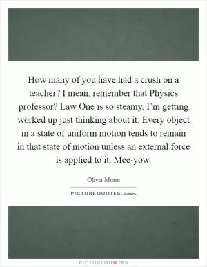 How many of you have had a crush on a teacher? I mean, remember that Physics professor? Law One is so steamy, I’m getting worked up just thinking about it: Every object in a state of uniform motion tends to remain in that state of motion unless an external force is applied to it. Mee-yow Picture Quote #1