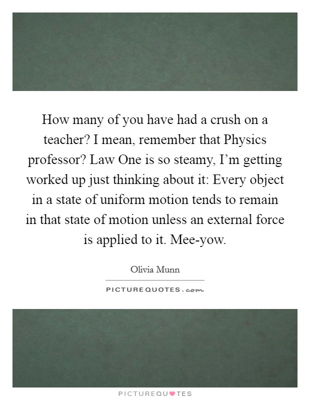 How many of you have had a crush on a teacher? I mean, remember that Physics professor? Law One is so steamy, I'm getting worked up just thinking about it: Every object in a state of uniform motion tends to remain in that state of motion unless an external force is applied to it. Mee-yow Picture Quote #1