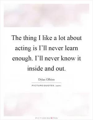 The thing I like a lot about acting is I’ll never learn enough. I’ll never know it inside and out Picture Quote #1