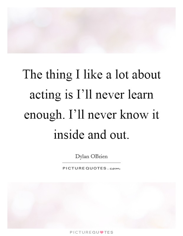 The thing I like a lot about acting is I'll never learn enough. I'll never know it inside and out Picture Quote #1