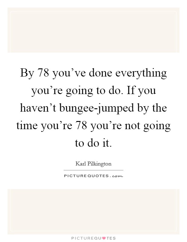 By 78 you've done everything you're going to do. If you haven't bungee-jumped by the time you're 78 you're not going to do it Picture Quote #1