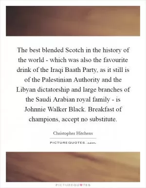 The best blended Scotch in the history of the world - which was also the favourite drink of the Iraqi Baath Party, as it still is of the Palestinian Authority and the Libyan dictatorship and large branches of the Saudi Arabian royal family - is Johnnie Walker Black. Breakfast of champions, accept no substitute Picture Quote #1