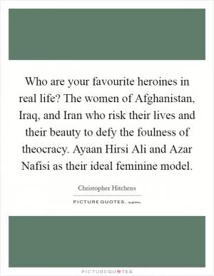 Who are your favourite heroines in real life? The women of Afghanistan, Iraq, and Iran who risk their lives and their beauty to defy the foulness of theocracy. Ayaan Hirsi Ali and Azar Nafisi as their ideal feminine model Picture Quote #1