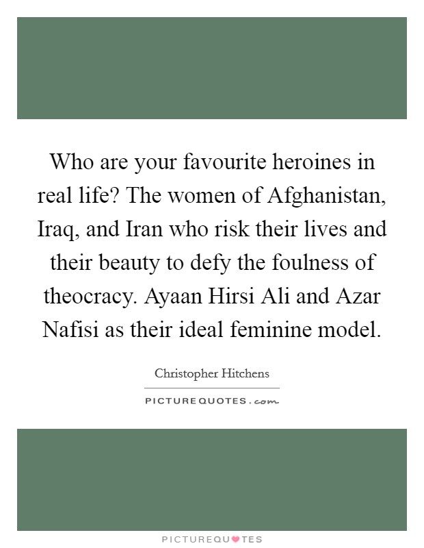 Who are your favourite heroines in real life? The women of Afghanistan, Iraq, and Iran who risk their lives and their beauty to defy the foulness of theocracy. Ayaan Hirsi Ali and Azar Nafisi as their ideal feminine model Picture Quote #1