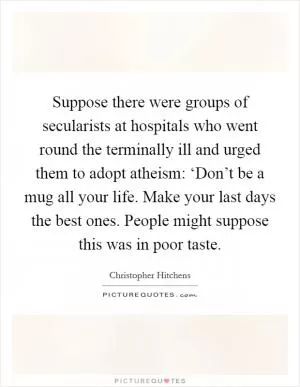 Suppose there were groups of secularists at hospitals who went round the terminally ill and urged them to adopt atheism: ‘Don’t be a mug all your life. Make your last days the best ones. People might suppose this was in poor taste Picture Quote #1