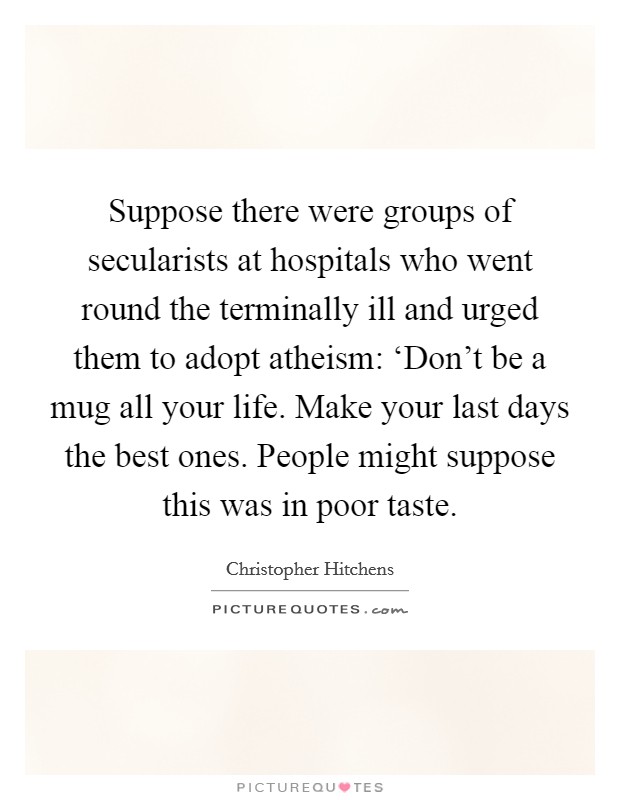 Suppose there were groups of secularists at hospitals who went round the terminally ill and urged them to adopt atheism: ‘Don't be a mug all your life. Make your last days the best ones. People might suppose this was in poor taste Picture Quote #1