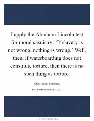 I apply the Abraham Lincoln test for moral casuistry: ‘If slavery is not wrong, nothing is wrong.’ Well, then, if waterboarding does not constitute torture, then there is no such thing as torture Picture Quote #1